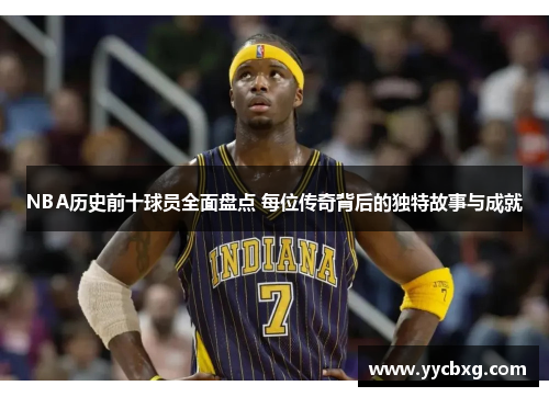 NBA历史前十球员全面盘点 每位传奇背后的独特故事与成就